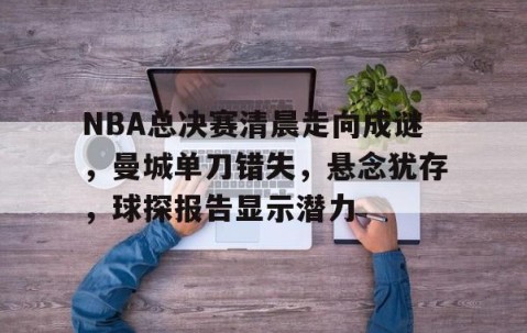 开云电竞 -NBA总决赛清晨走向成谜，曼城单刀错失，悬念犹存，球探报告显示潜力(14一15nba总决赛第七场)