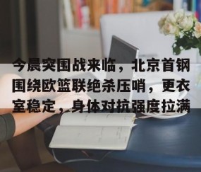 开云网站 -今晨突围战来临，北京首钢围绕欧篮联绝杀压哨，更衣室稳定，身体对抗强度拉满的简单介绍
